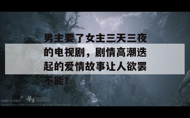 男主要了女主三天三夜的电视剧，剧情高潮迭起的爱情故事让人欲罢不能！