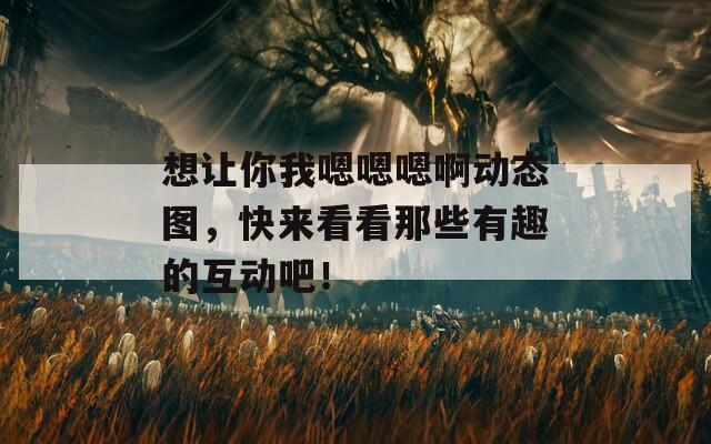想让你我嗯嗯嗯啊动态图，快来看看那些有趣的互动吧！
