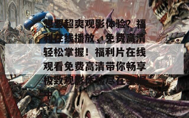 想要超爽观影体验？福利在线播放，免费高清轻松掌握！福利片在线观看免费高清带你畅享极致观影体验尽在掌握中