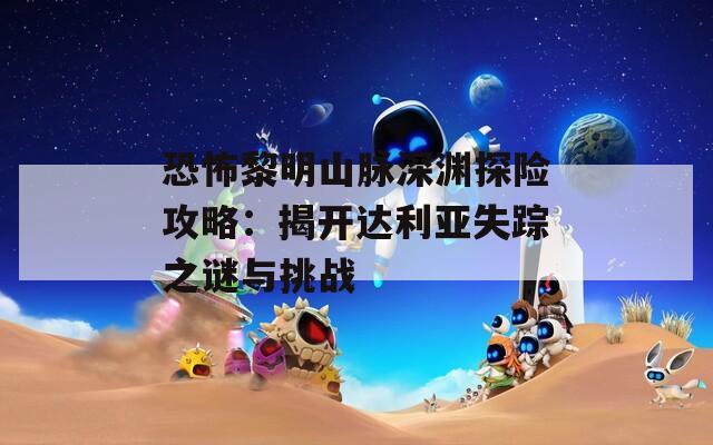 恐怖黎明山脉深渊探险攻略：揭开达利亚失踪之谜与挑战