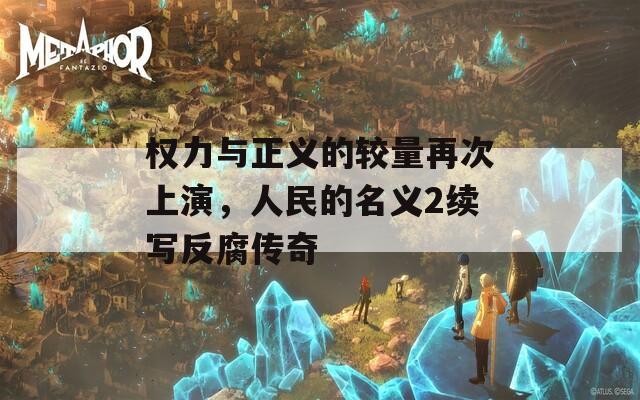权力与正义的较量再次上演，人民的名义2续写反腐传奇