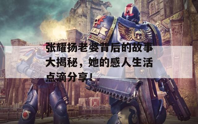 张耀扬老婆背后的故事大揭秘，她的感人生活点滴分享！