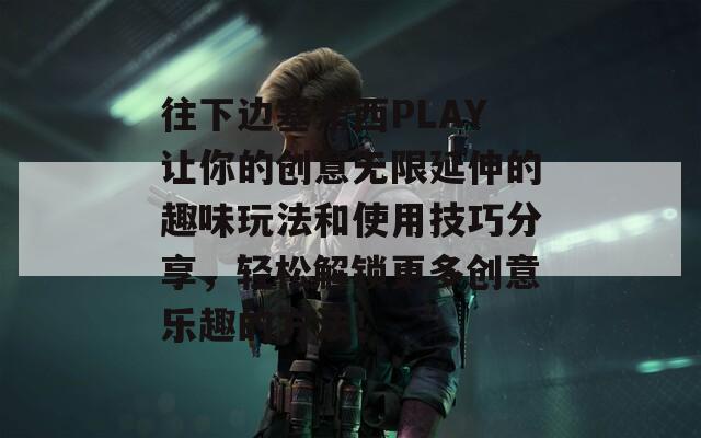 往下边塞东西PLAY让你的创意无限延伸的趣味玩法和使用技巧分享，轻松解锁更多创意乐趣的方法！