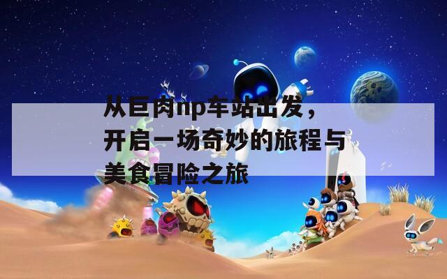从巨肉np车站出发，开启一场奇妙的旅程与美食冒险之旅