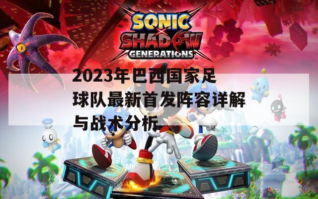 2023年巴西国家足球队最新首发阵容详解与战术分析