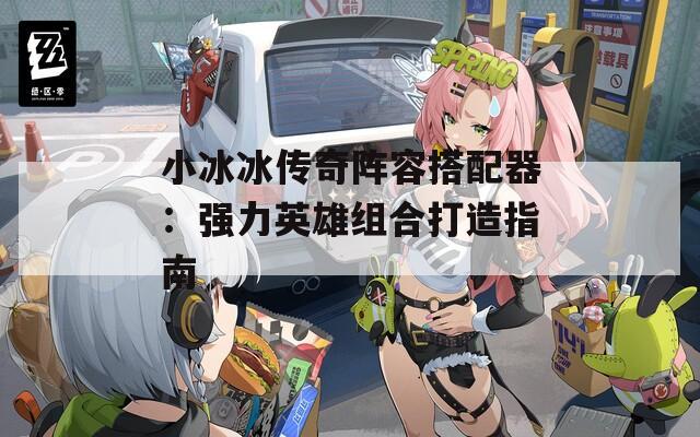 小冰冰传奇阵容搭配器：强力英雄组合打造指南