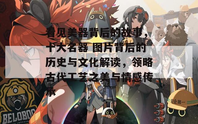 看见美器背后的故事，十大名器 图片背后的历史与文化解读，领略古代工艺之美与情感传承