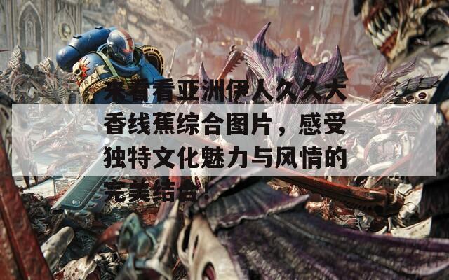 来看看亚洲伊人久久大香线蕉综合图片，感受独特文化魅力与风情的完美结合！