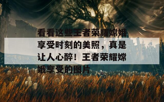 看看这些王者荣耀嫦娥享受时刻的美照，真是让人心醉！王者荣耀嫦娥享受的图片