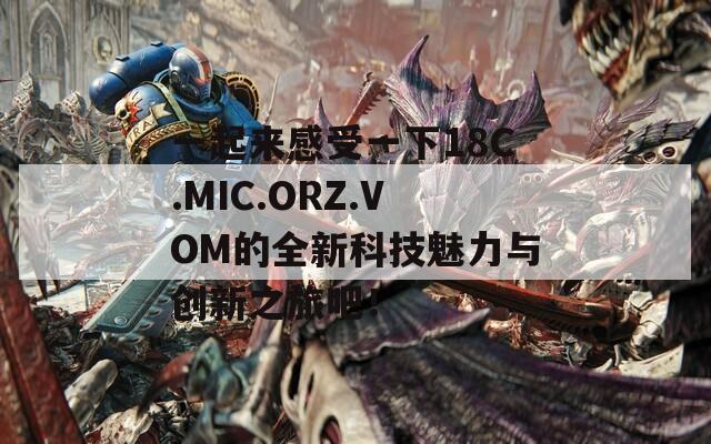 一起来感受一下18C.MIC.ORZ.VOM的全新科技魅力与创新之旅吧！