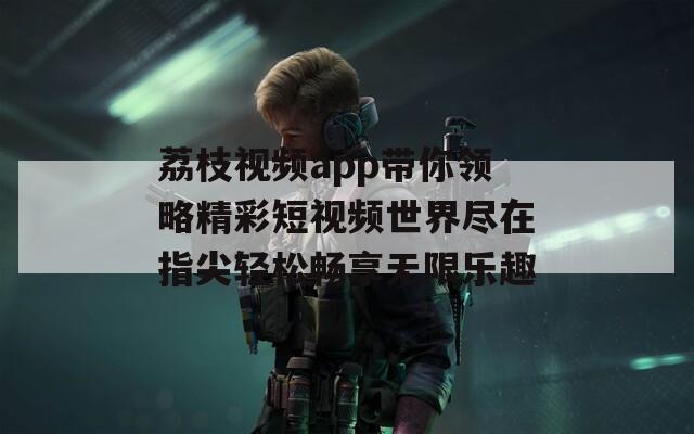 荔枝视频app带你领略精彩短视频世界尽在指尖轻松畅享无限乐趣
