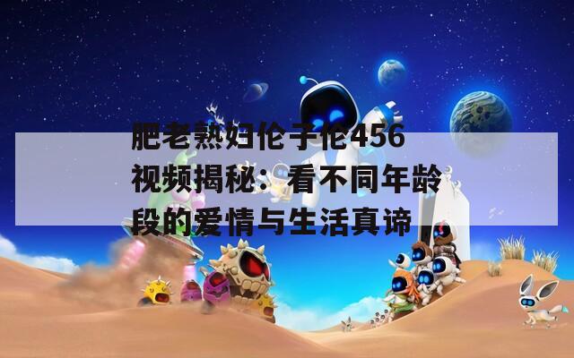 肥老熟妇伦子伦456视频揭秘：看不同年龄段的爱情与生活真谛