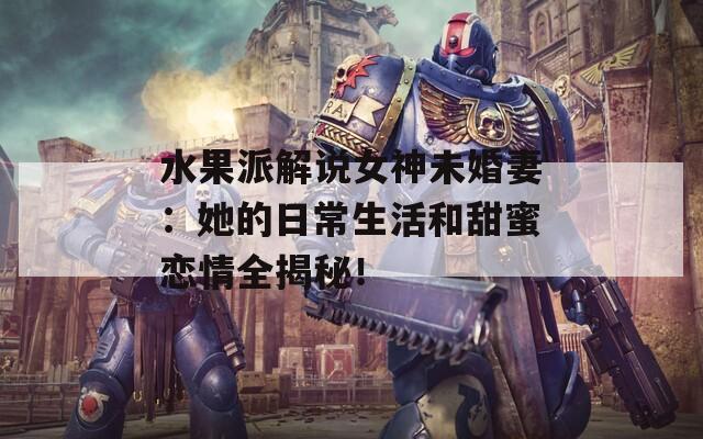 水果派解说女神未婚妻：她的日常生活和甜蜜恋情全揭秘！