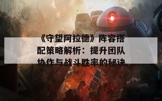 《守望阿拉德》阵容搭配策略解析：提升团队协作与战斗胜率的秘诀