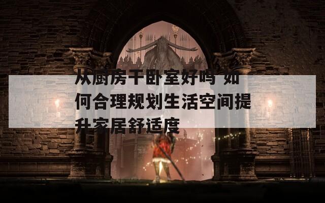 从厨房干卧室好吗 如何合理规划生活空间提升家居舒适度