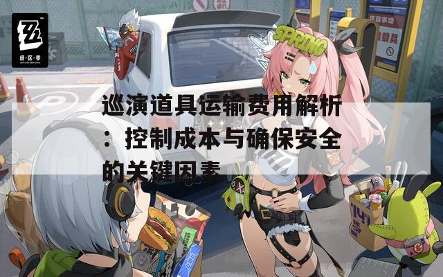 巡演道具运输费用解析：控制成本与确保安全的关键因素
