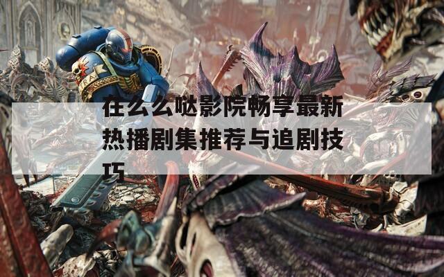 在么么哒影院畅享最新热播剧集推荐与追剧技巧