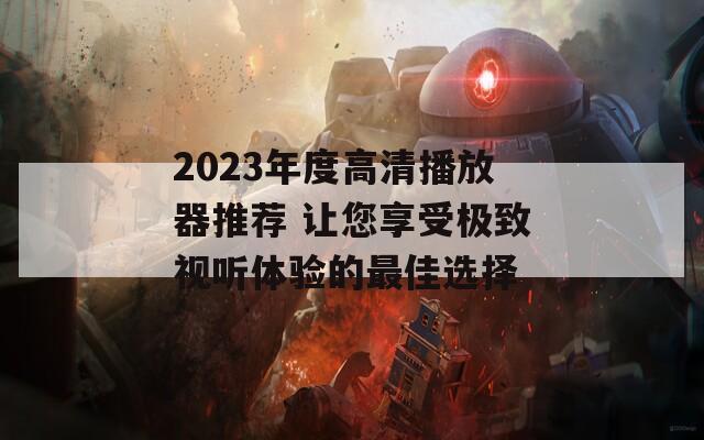 2023年度高清播放器推荐 让您享受极致视听体验的最佳选择