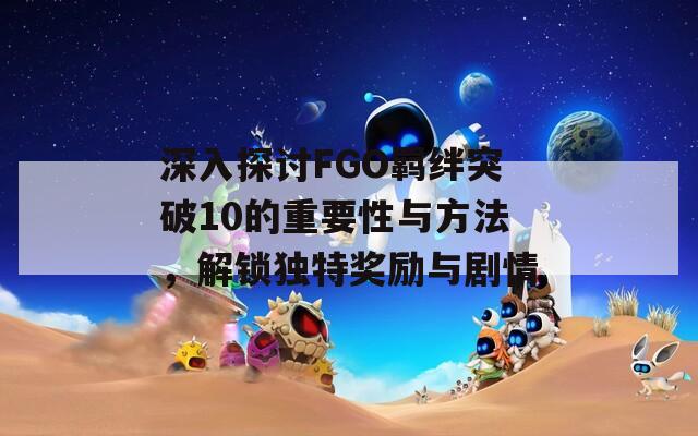 深入探讨FGO羁绊突破10的重要性与方法，解锁独特奖励与剧情