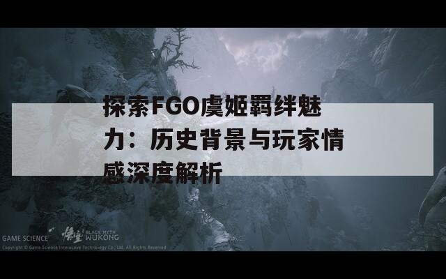 探索FGO虞姬羁绊魅力：历史背景与玩家情感深度解析