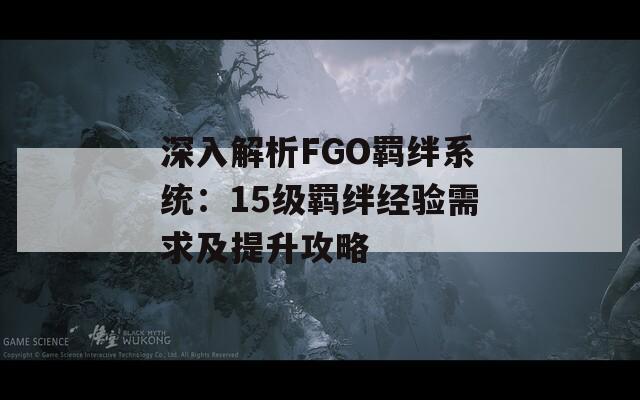 深入解析FGO羁绊系统：15级羁绊经验需求及提升攻略