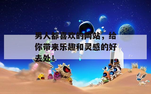 男人都喜欢的网站，给你带来乐趣和灵感的好去处！