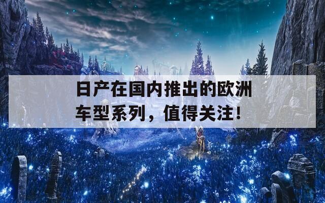 日产在国内推出的欧洲车型系列，值得关注！