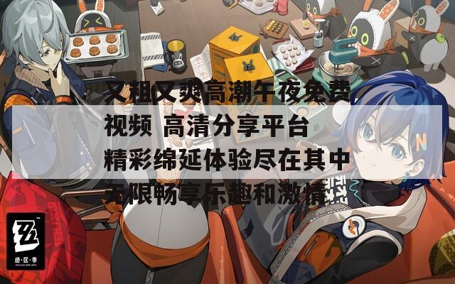 又粗又爽高潮午夜免费视频 高清分享平台 精彩绵延体验尽在其中无限畅享乐趣和激情