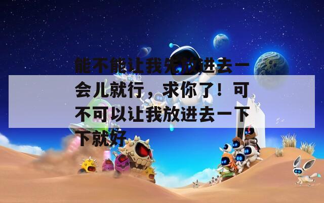 能不能让我先放进去一会儿就行，求你了！可不可以让我放进去一下下就好