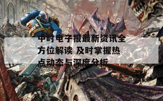 中时电子报最新资讯全方位解读 及时掌握热点动态与深度分析
