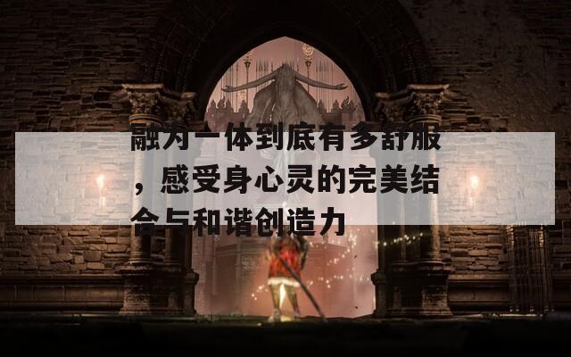 融为一体到底有多舒服，感受身心灵的完美结合与和谐创造力