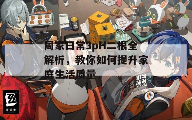 周家日常3pH二根全解析，教你如何提升家庭生活质量
