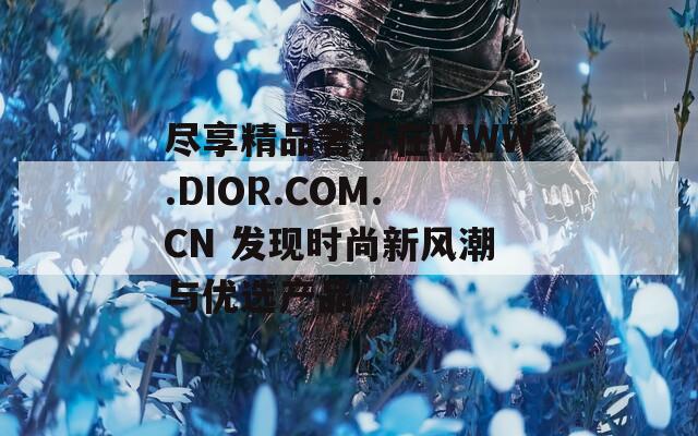 尽享精品奢华在WWW.DIOR.COM.CN 发现时尚新风潮与优选产品