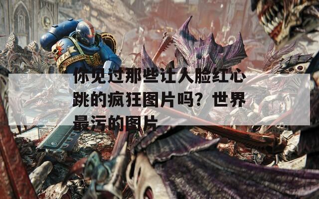 你见过那些让人脸红心跳的疯狂图片吗？世界最污的图片