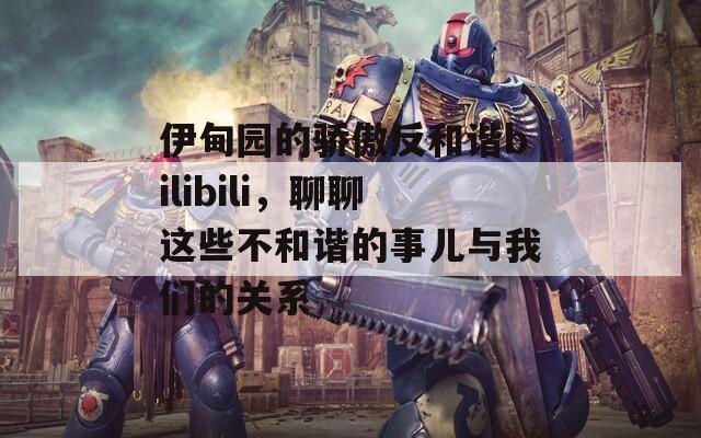 伊甸园的骄傲反和谐bilibili，聊聊这些不和谐的事儿与我们的关系