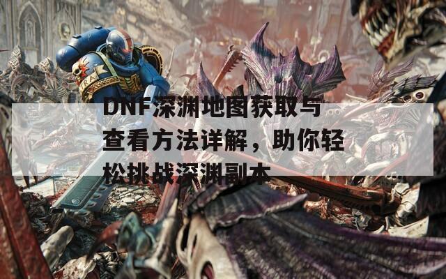 DNF深渊地图获取与查看方法详解，助你轻松挑战深渊副本