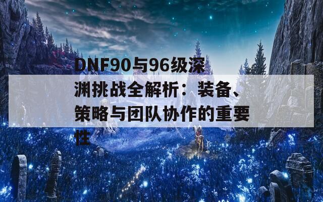 DNF90与96级深渊挑战全解析：装备、策略与团队协作的重要性
