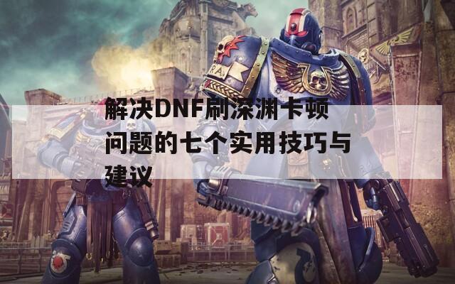 解决DNF刷深渊卡顿问题的七个实用技巧与建议