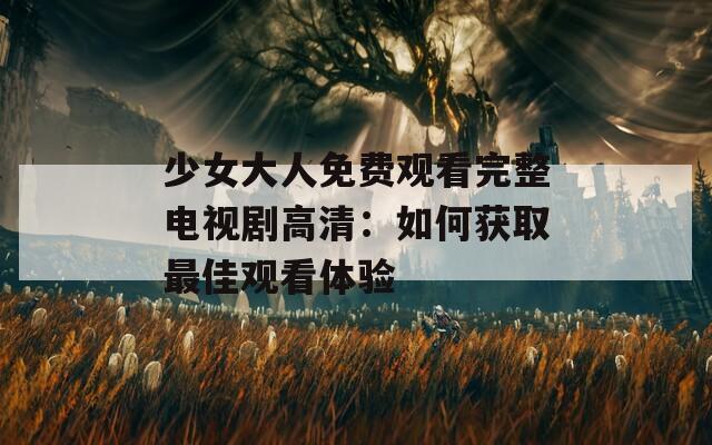 少女大人免费观看完整电视剧高清：如何获取最佳观看体验