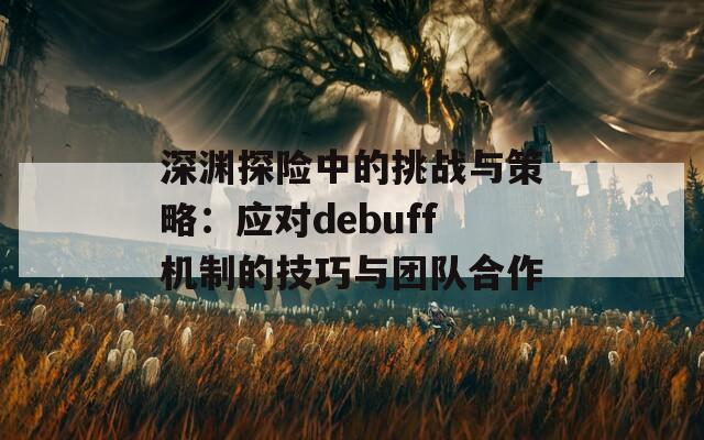 深渊探险中的挑战与策略：应对debuff机制的技巧与团队合作