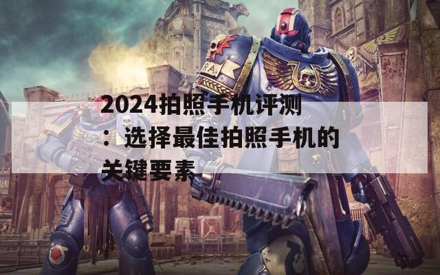 2024拍照手机评测：选择最佳拍照手机的关键要素
