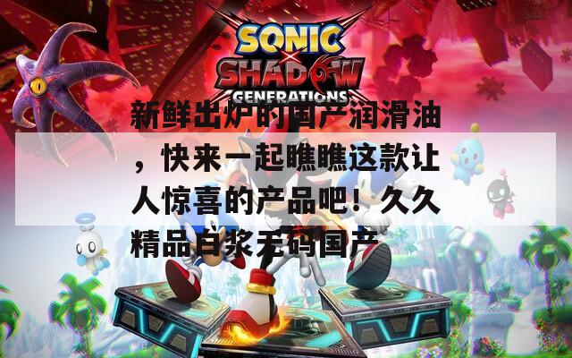 新鲜出炉的国产润滑油，快来一起瞧瞧这款让人惊喜的产品吧！久久精品白浆无码国产