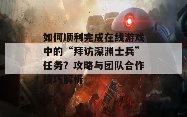 如何顺利完成在线游戏中的“拜访深渊士兵”任务？攻略与团队合作技巧解析