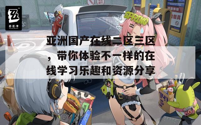 亚洲国产在线二区三区，带你体验不一样的在线学习乐趣和资源分享！