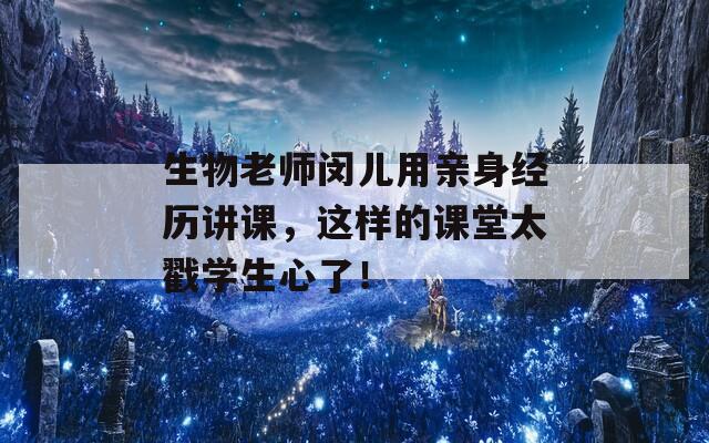 生物老师闵儿用亲身经历讲课，这样的课堂太戳学生心了！