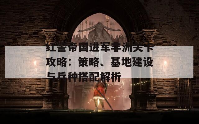 红警帝国进军非洲关卡攻略：策略、基地建设与兵种搭配解析