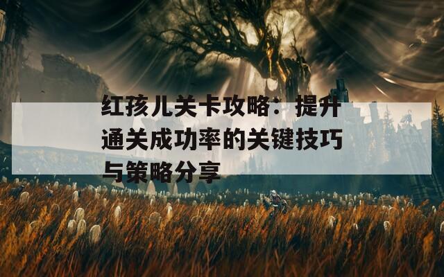 红孩儿关卡攻略：提升通关成功率的关键技巧与策略分享