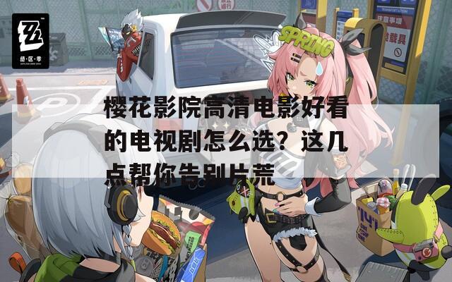 樱花影院高清电影好看的电视剧怎么选？这几点帮你告别片荒