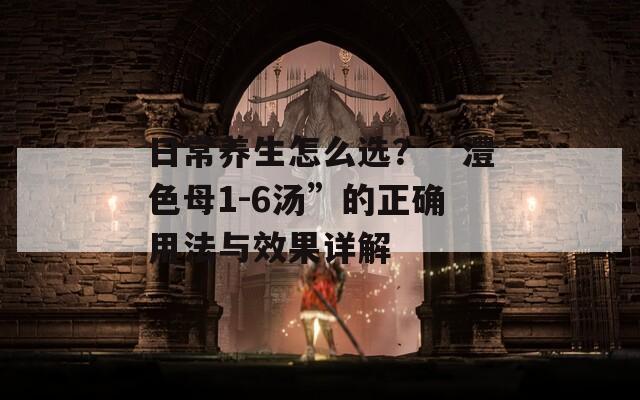 日常养生怎么选？“澧色母1-6汤”的正确用法与效果详解