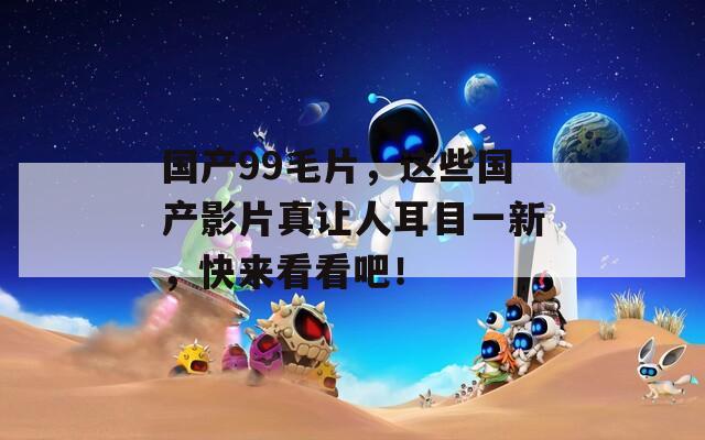 国产99毛片，这些国产影片真让人耳目一新，快来看看吧！